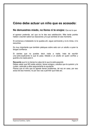Espnoza Gamboa , Aylin Página 9
Cómo debe actuar un niño que es acosado:
No demuestres miedo, no llores ni te enojes: Eso es lo que
el agresor pretende, así que no le des esa satisfacción. Más tarde podrás
hablar o escribir sobre tus reacciones y lo que sentiste en ese momento.
Si comienza a molestarte no te quedes ahí, sigue caminando y no lo mires, ni lo
escuches.
Es muy importante que también platiques sobre esto con un adulto a quien le
tengas confianza.
Si sientes que no puedes decir nada a nadie, trata de escribir
una carta explicando lo que te pasa. Dásela a un adulto en quien confíes y
guarda una copia para ti.
Recuerda que tú no tienes la culpa de lo que te está pasando
Debes saber que NO estás solo(a), tienes amigos y adultos que te quieren y te
cuidan, acércate a ellos seguramente te ayudarán.
Piensa que el niño que te agrede tienes problemas, tal vez en casa, por eso
actúa de esa manera; no por eso vas a permitir que trate así.
 