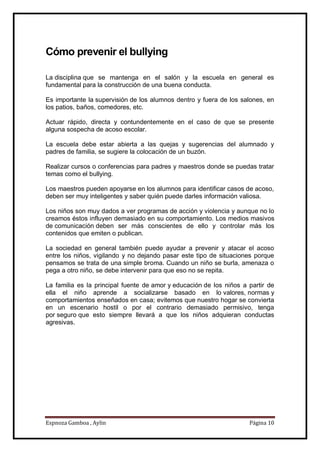 Espnoza Gamboa , Aylin Página 10
Cómo prevenir el bullying
La disciplina que se mantenga en el salón y la escuela en general es
fundamental para la construcción de una buena conducta.
Es importante la supervisión de los alumnos dentro y fuera de los salones, en
los patios, baños, comedores, etc.
Actuar rápido, directa y contundentemente en el caso de que se presente
alguna sospecha de acoso escolar.
La escuela debe estar abierta a las quejas y sugerencias del alumnado y
padres de familia, se sugiere la colocación de un buzón.
Realizar cursos o conferencias para padres y maestros donde se puedas tratar
temas como el bullying.
Los maestros pueden apoyarse en los alumnos para identificar casos de acoso,
deben ser muy inteligentes y saber quién puede darles información valiosa.
Los niños son muy dados a ver programas de acción y violencia y aunque no lo
creamos éstos influyen demasiado en su comportamiento. Los medios masivos
de comunicación deben ser más conscientes de ello y controlar más los
contenidos que emiten o publican.
La sociedad en general también puede ayudar a prevenir y atacar el acoso
entre los niños, vigilando y no dejando pasar este tipo de situaciones porque
pensamos se trata de una simple broma. Cuando un niño se burla, amenaza o
pega a otro niño, se debe intervenir para que eso no se repita.
La familia es la principal fuente de amor y educación de los niños a partir de
ella el niño aprende a socializarse basado en lo valores, normas y
comportamientos enseñados en casa; evitemos que nuestro hogar se convierta
en un escenario hostil o por el contrario demasiado permisivo, tenga
por seguro que esto siempre llevará a que los niños adquieran conductas
agresivas.
 