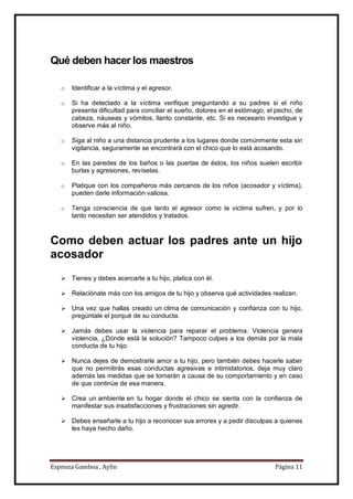 Espnoza Gamboa , Aylin Página 11
Qué deben hacer los maestros
o Identificar a la víctima y el agresor.
o Si ha detectado a la víctima verifique preguntando a su padres si el niño
presenta dificultad para conciliar el sueño, dolores en el estómago, el pecho, de
cabeza, náuseas y vómitos, llanto constante, etc. Si es necesario investigue y
observe más al niño.
o Siga al niño a una distancia prudente a los lugares donde comúnmente esta sin
vigilancia, seguramente se encontrará con el chico que lo está acosando.
o En las paredes de los baños o las puertas de éstos, los niños suelen escribir
burlas y agresiones, revíselas.
o Platique con los compañeros más cercanos de los niños (acosador y víctima),
pueden darle información valiosa.
o Tenga consciencia de que tanto el agresor como la victima sufren, y por lo
tanto necesitan ser atendidos y tratados.
Como deben actuar los padres ante un hijo
acosador
 Tienes y debes acercarte a tu hijo, platica con él.
 Relaciónate más con los amigos de tu hijo y observa qué actividades realizan.
 Una vez que hallas creado un clima de comunicación y confianza con tu hijo,
pregúntale el porqué de su conducta.
 Jamás debes usar la violencia para reparar el problema. Violencia genera
violencia, ¿Dónde está la solución? Tampoco culpes a los demás por la mala
conducta de tu hijo.
 Nunca dejes de demostrarle amor a tu hijo, pero también debes hacerle saber
que no permitirás esas conductas agresivas e intimidatorios, deja muy claro
además las medidas que se tomarán a causa de su comportamiento y en caso
de que continúe de esa manera.
 Crea un ambiente en tu hogar donde el chico se sienta con la confianza de
manifestar sus insatisfacciones y frustraciones sin agredir.
 Debes enseñarle a tu hijo a reconocer sus errores y a pedir disculpas a quienes
les haya hecho daño.
 
