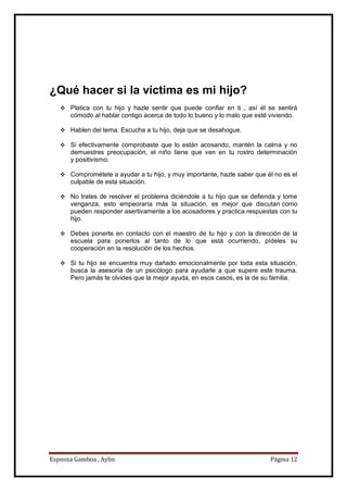 Espnoza Gamboa , Aylin Página 12
¿Qué hacer si la víctima es mi hijo?
 Platica con tu hijo y hazle sentir que puede confiar en ti , así él se sentirá
cómodo al hablar contigo acerca de todo lo bueno y lo malo que esté viviendo.
 Hablen del tema. Escucha a tu hijo, deja que se desahogue.
 Si efectivamente comprobaste que lo están acosando, mantén la calma y no
demuestres preocupación, el niño tiene que ven en tu rostro determinación
y positivismo.
 Comprométete a ayudar a tu hijo, y muy importante, hazle saber que él no es el
culpable de esta situación.
 No trates de resolver el problema diciéndole a tu hijo que se defienda y tome
venganza, esto empeoraría más la situación, es mejor que discutan como
pueden responder asertivamente a los acosadores y practica respuestas con tu
hijo.
 Debes ponerte en contacto con el maestro de tu hijo y con la dirección de la
escuela para ponerlos al tanto de lo que está ocurriendo, pídeles su
cooperación en la resolución de los hechos.
 Si tu hijo se encuentra muy dañado emocionalmente por toda esta situación,
busca la asesoría de un psicólogo para ayudarle a que supere este trauma.
Pero jamás te olvides que la mejor ayuda, en esos casos, es la de su familia.
 