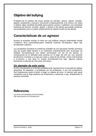 Espnoza Gamboa , Aylin Página 13
Objetivo del bullying
El objetivo de la práctica del acoso escolar es intimidar, apocar, reducir, someter,
aplanar, amedrentar y consumir, emocional e intelectualmente, a la víctima, con vistas
a obtener algún resultado favorable para quienes acosan o satisfacer una necesidad
imperiosa de dominar, someter, agredir, y destruir a los demás que pueden presentar
los acosadores como un patrón predominante de relación social con los demás.
Características de un agresor
Aunque el acosador escolar no tiene por qué padecer ninguna enfermedad mental
o trastorno de la personalidad grave presenta ausencia de empatía y algún tipo
de distorsión cognitiva.
Los acosadores escolares la existencia probable de una educación familiar permisiva
que les puede haber llevado a no interiorizar suficientemente bien el principio de
realidad: los derechos de uno deben armonizarse con los de los demás. La
consecuencia es la dificultad para ponerse en el lugar del otro por una carencia
de altruismo vinculada a un ego que crece a costa de los demás, meros instrumentos
a su servicio, y que tiene un umbral de frustración muy bajo. Algunos autores
denominan a este tipo de niño como niño tirano.
Un ejemplo de esto sería:
El niño mal educado en la familia probablemente reproducirá en la escuela los hábitos
adquiridos. Ni respetará, ni empalizará con los profesores, ni con sus compañeros.
Sus frustraciones quizá le lleven a elegir un cabeza de turco. A menudo será aquel
compañero que le haga patentes sus limitaciones y carencias, o que, simplemente, le
parezca vulnerable.
Referencias
http://www.psicopedagogia.com/sufre-bullying
http://www.peques.com.mx/bullying.htm.
 
