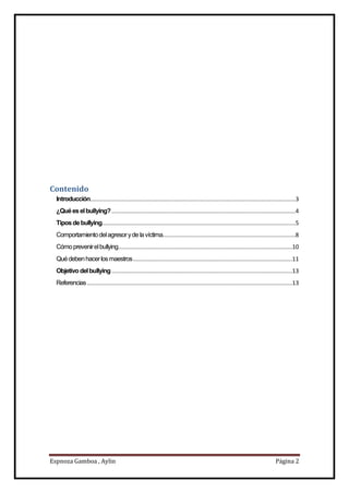 Espnoza Gamboa , Aylin Página 2
Contenido
Introducción.............................................................................................................................3
¿Quéeselbullying?................................................................................................................4
Tiposdebullying......................................................................................................................5
Comportamientodelagresoryde lavíctima.................................................................................8
Cómoprevenirelbullying..........................................................................................................10
Quédebenhacerlosmaestros.................................................................................................11
Objetivo delbullying..............................................................................................................13
Referencias.............................................................................................................................13
 