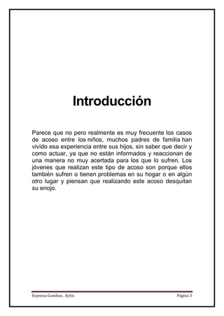 Espnoza Gamboa , Aylin Página 3
Introducción
Parece que no pero realmente es muy frecuente los casos
de acoso entre los niños, muchos padres de familia han
vivido esa experiencia entre sus hijos, sin saber que decir y
como actuar, ya que no están informados y reaccionan de
una manera no muy acertada para los que lo sufren. Los
jóvenes que realizan este tipo de acoso son porque ellos
también sufren o tienen problemas en su hogar o en algún
otro lugar y piensan que realizando este acoso desquitan
su enojo.
 