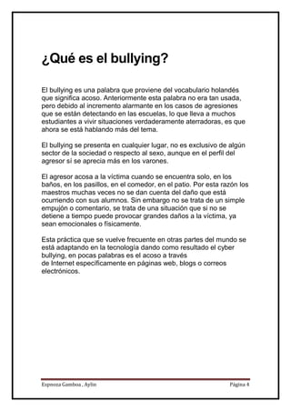 Espnoza Gamboa , Aylin Página 4
¿Qué es el bullying?
El bullying es una palabra que proviene del vocabulario holandés
que significa acoso. Anteriormente esta palabra no era tan usada,
pero debido al incremento alarmante en los casos de agresiones
que se están detectando en las escuelas, lo que lleva a muchos
estudiantes a vivir situaciones verdaderamente aterradoras, es que
ahora se está hablando más del tema.
El bullying se presenta en cualquier lugar, no es exclusivo de algún
sector de la sociedad o respecto al sexo, aunque en el perfil del
agresor sí se aprecia más en los varones.
El agresor acosa a la víctima cuando se encuentra solo, en los
baños, en los pasillos, en el comedor, en el patio. Por esta razón los
maestros muchas veces no se dan cuenta del daño que está
ocurriendo con sus alumnos. Sin embargo no se trata de un simple
empujón o comentario, se trata de una situación que si no se
detiene a tiempo puede provocar grandes daños a la víctima, ya
sean emocionales o físicamente.
Esta práctica que se vuelve frecuente en otras partes del mundo se
está adaptando en la tecnología dando como resultado el cyber
bullying, en pocas palabras es el acoso a través
de Internet específicamente en páginas web, blogs o correos
electrónicos.
 
