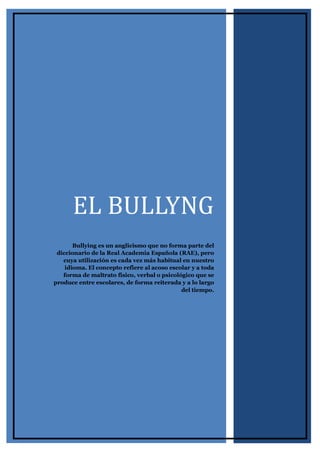 EL BULLYNG
Bullying es un anglicismo que no forma parte del
diccionario de la Real Academia Española (RAE), pero
cuya utilización es cada vez más habitual en nuestro
idioma. El concepto refiere al acoso escolar y a toda
forma de maltrato físico, verbal o psicológico que se
produce entre escolares, de forma reiterada y a lo largo
del tiempo.
 