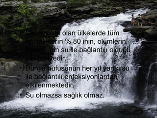 • Gelişmekte olan ülkelerde tüm 
hastalıkların % 80 inin, ölümlerin 
üçte birinin su ile bağlantılı olduğu 
bilinmektedir. 
• Dünya nüfusunun her yıl yarısı su 
ile bağlantılı enfeksiyonlardan 
etkilenmektedir. 
• Su olmazsa sağlık olmaz. 
 