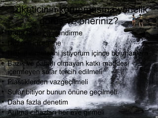 Tüketicinin korunmasına yönelik 
görüş ve öneriniz? 
• Daha fazla bilgilendirme 
• Düzenli inceleme 
• Dikkat etmelerini istiyorum içince bulunanlara 
• Bazik ve pahalı olmayan katkı maddesi 
içermeyen sular tercih edilmeli 
• Plastiklerden vazgeçilmeli 
• Sular bitiyor bunun önüne geçilmeli 
• Daha fazla denetim 
• Arıtma cihazları her eve girmeli 
 