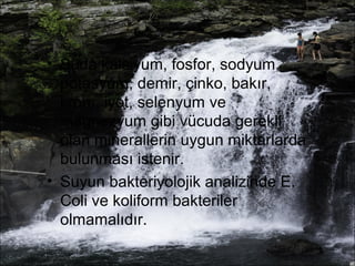 • Suda kalsiyum, fosfor, sodyum, 
potasyum, demir, çinko, bakır, 
krom, iyot, selenyum ve 
magnezyum gibi vücuda gerekli 
olan minerallerin uygun miktarlarda 
bulunması istenir. 
• Suyun bakteriyolojik analizinde E. 
Coli ve koliform bakteriler 
olmamalıdır. 
 