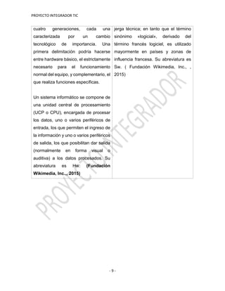 PROYECTO INTEGRADOR TIC
- 9 -
cuatro generaciones, cada una
caracterizada por un cambio
tecnológico de importancia. Una
primera delimitación podría hacerse
entre hardware básico, el estrictamente
necesario para el funcionamiento
normal del equipo, y complementario, el
que realiza funciones específicas.
Un sistema informático se compone de
una unidad central de procesamiento
(UCP o CPU), encargada de procesar
los datos, uno o varios periféricos de
entrada, los que permiten el ingreso de
la información y uno o varios periféricos
de salida, los que posibilitan dar salida
(normalmente en forma visual o
auditiva) a los datos procesados. Su
abreviatura es Hw. (Fundación
Wikimedia, Inc.,, 2015)
jerga técnica; en tanto que el término
sinónimo «logicial», derivado del
término francés logiciel, es utilizado
mayormente en países y zonas de
influencia francesa. Su abreviatura es
Sw. ( Fundación Wikimedia, Inc., ,
2015)
 