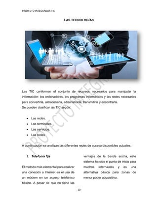 PROYECTO INTEGRADOR TIC
- 10 -
LAS TECNOLOGÍAS
Las TIC conforman el conjunto de recursos necesarios para manipular la
información: los ordenadores, los programas informáticos y las redes necesarias
para convertirla, almacenarla, administrarla, transmitirla y encontrarla.
Se pueden clasificar las TIC según:
 Las redes.
 Los terminales.
 Los servicios.
 Las redes
A continuación se analizan las diferentes redes de acceso disponibles actuales:
1. Telefonía fija
El método más elemental para realizar
una conexión a Internet es el uso de
un módem en un acceso telefónico
básico. A pesar de que no tiene las
ventajas de la banda ancha, este
sistema ha sido el punto de inicio para
muchos internautas y es una
alternativa básica para zonas de
menor poder adquisitivo.
 