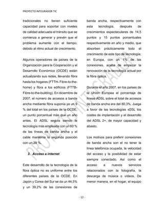 PROYECTO INTEGRADOR TIC
- 12 -
tradicionales no tienen suficiente
capacidad para soportar con niveles
de calidad adecuada el tránsito que se
comienza a generar y prevén que el
problema aumente con el tiempo,
debido al ritmo actual de crecimiento.
Algunos operadores de países de la
Organización para la Cooperación y el
Desarrollo Económico (OCDE) están
actualizando sus redes, llevando fibra
hasta los hogares (FTTH- Fibre-to-the-
home) y fibra a los edificios (FTTB-
Fibre-to-the-building). En diciembre de
2007, el número de accesos a banda
ancha mediante fibra suponía ya un 9
% del total en los países de la OCDE,
un punto porcentual más que un año
antes. El ADSL seguía siendo la
tecnología más empleada con un 60 %
de las líneas de banda ancha y el
cable mantenía la segunda posición
con un 29 %.
3. Acceso a internet
Este desarrollo de la tecnología de la
fibra óptica no es uniforme entre los
diferentes países de la OCDE. En
Japón y Corea del Sur se da un 44,5%
y un 39,2% de las conexiones de
banda ancha, respectivamente con
esta tecnología, después de
crecimientos espectaculares de 14,5
puntos y 15 puntos porcentuales
respectivamente en año y medio, que
absorben prácticamente todo el
crecimiento de este tipo de tecnología;
en Europa, con un 1% de las
conexiones, acaba de empezar la
renovación de la tecnología actual por
la fibra óptica.
Durante el año 2007, en los países de
la Unión Europea el porcentaje de
líneas ADSL sobre el total de accesos
de banda ancha era del 80,3%. Juega
a favor de las tecnologías xDSL los
costes de implantación y el desarrollo
del ADSL 2+, de mayor capacidad y
abasto.
Los motivos para preferir conexiones
de banda ancha son el no tener la
línea telefónica ocupada, la velocidad
del acceso y la posibilidad de estar
siempre conectado. Así como el
acceso a nuevos servicios
relacionados con la fotografía, la
descarga de música o vídeos. De
menor manera, en el hogar, el equipo
 
