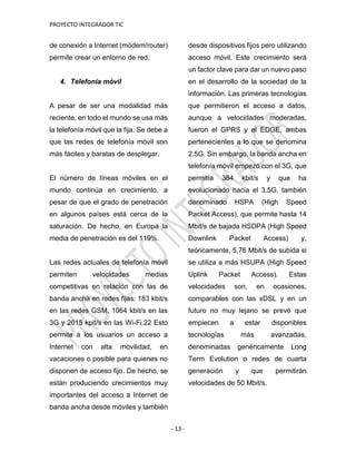 PROYECTO INTEGRADOR TIC
- 13 -
de conexión a Internet (módem/router)
permite crear un entorno de red.
4. Telefonía móvil
A pesar de ser una modalidad más
reciente, en todo el mundo se usa más
la telefonía móvil que la fija. Se debe a
que las redes de telefonía móvil son
más fáciles y baratas de desplegar.
El número de líneas móviles en el
mundo continúa en crecimiento, a
pesar de que el grado de penetración
en algunos países está cerca de la
saturación. De hecho, en Europa la
media de penetración es del 119%.
Las redes actuales de telefonía móvil
permiten velocidades medias
competitivas en relación con las de
banda ancha en redes fijas: 183 kbit/s
en las redes GSM, 1064 kbit/s en las
3G y 2015 kpit/s en las Wi-Fi.22 Esto
permite a los usuarios un acceso a
Internet con alta movilidad, en
vacaciones o posible para quienes no
disponen de acceso fijo. De hecho, se
están produciendo crecimientos muy
importantes del acceso a Internet de
banda ancha desde móviles y también
desde dispositivos fijos pero utilizando
acceso móvil. Este crecimiento será
un factor clave para dar un nuevo paso
en el desarrollo de la sociedad de la
información. Las primeras tecnologías
que permitieron el acceso a datos,
aunque a velocidades moderadas,
fueron el GPRS y el EDGE, ambas
pertenecientes a lo que se denomina
2.5G. Sin embargo, la banda ancha en
telefonía móvil empezó con el 3G, que
permitía 384 kbit/s y que ha
evolucionado hacia el 3.5G, también
denominado HSPA (High Speed
Packet Access), que permite hasta 14
Mbit/s de bajada HSDPA (High Speed
Downlink Packet Access) y,
teóricamente, 5,76 Mbit/s de subida si
se utiliza a más HSUPA (High Speed
Uplink Packet Access). Estas
velocidades son, en ocasiones,
comparables con las xDSL y en un
futuro no muy lejano se prevé que
empiecen a estar disponibles
tecnologías más avanzadas,
denominadas genéricamente Long
Term Evolution o redes de cuarta
generación y que permitirán
velocidades de 50 Mbit/s.
 