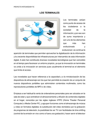 PROYECTO INTEGRADOR TIC
LOS TERMINALES
Los terminales actúan
como punto de acceso de
los ciudadanos a la
sociedad de la
información y por eso son
de suma importancia y
son uno de los elementos
que más han
evolucionado y
evolucionan: es continua la
aparición de terminales que permiten aprovechar la digitalización de la información
y la creciente disponibilidad de infraestructuras por intercambio de esta información
digital. A esto han contribuido diversas novedades tecnológicas que han coincidido
en el tiempo para favorecer un entorno propicio, ya que la innovación en terminales
va unida a la innovación en servicios pues usualmente el terminal es el elemento
que limita el acceso.
Las novedades que hacen referencia a la capacidad y a la miniaturización de los
dispositivos de almacenaje son los que han permitido la creación de un conjunto de
nuevos dispositivos portátiles que administren contenidos multimedia, como los
reproductores portátiles de MP3 o de vídeo.
Empieza a ser habitual la venta de ordenadores personales para ser ubicados en la
sala de estar y que centralicen el almacenamiento y difusión de contenidos digitales
en el hogar, conocidos por las siglas inglesas HTPC (Home Theater Personal
Computer) o Media Center PC, y agrupan funciones como el almacenaje de música
y vídeo en formatos digitales; la substitución del vídeo doméstico por la grabación
de programas de televisión, la posibilidad de ver TV con facilidades de time shifting
(control de la emisión en vivo como si fuera una grabación); hacer servir el televisor
 