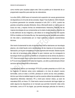 PROYECTO INTEGRADOR TIC
- 18 -
como monitor para visualizar página web. Esto es posible por el desarrollo de un
programador específico para este tipo de ordenadores.
Los años 2005 y 2006 fueron el momento de la aparición de nuevas generaciones
de dispositivos en el mundo de las consolas. Según Yves Guillemot, CEO d'Ubisoft,
la próxima generación de consolas empezará el año 2011 o 2012, cuando las
grandes compañías actuales (Nintendo, Sony y Microsoft) darán un nuevo paso en
busca de más y mejores formas de entretenimiento interactivo. Además de las
mejoras tecnologías de sus componentes se ha dado el salto hacia la utilización de
la alta definición de las imágenes y del relieve en el almacenamiento del soporte
DVD en modelos con formatos Blu-ray. Han aparecido nuevas consolas para público
de más edad y caracterizadas por un mejor acabado y mejores características
técnicas.
Otro hecho fundamental ha sido el abaratamiento de los televisores con tecnología
plasma y de cristal líquido como consecuencia de las mejoras en los procesos de
fabricación y en la gran competencia en este segmento del mercado. Desde el punto
de vista de la tecnología cabe destacar la gran madurez que ha conseguido la
tecnología OLED que puede convertirla en competencia de las dichas de plasma o
TFT. Esta renovación hacia nuevos tipos de terminales tiene su importancia, ya que
la TV es el único dispositivo en todos los hogares, y es alto su potencial para ofrecer
servicios de la sociedad de la información.
Los televisores planos con tecnología TFT/LCD ya están presentes en el 29 % de
los hogares. El televisor actúa como catalizador a la hora de adquirir nuevos
terminales, como el vídeo o el DVD, yéndose en camino de las «tres pantallas»,
término que indica la realidad según la cual los usuarios utilizan las pantallas de tres
dispositivos diferentes: televisión, PC y móvil para visionar videos, ya sean de
naturaleza DVD, en línea o TV. Este hecho marca la evolución del hogar digital; ya
están algunos los dispositivos en el mercado que permiten transmitir vídeo entre
terminales, como el iTV de Apple, que permite descargar películas de internet y
 
