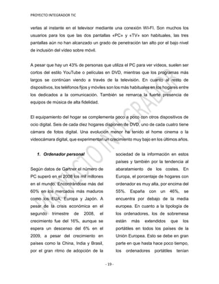 PROYECTO INTEGRADOR TIC
- 19 -
verlas al instante en el televisor mediante una conexión WI-FI. Son muchos los
usuarios para los que las dos pantallas «PC» y «TV» son habituales, las tres
pantallas aún no han alcanzado un grado de penetración tan alto por el bajo nivel
de inclusión del vídeo sobre móvil.
A pesar que hay un 43% de personas que utiliza el PC para ver vídeos, suelen ser
cortos del estilo YouTube o películas en DVD, mientras que los programas más
largos se continúan viendo a través de la televisión. En cuanto al resto de
dispositivos, los teléfonos fijos y móviles son los más habituales en los hogares entre
los dedicados a la comunicación. También se remarca la fuerte presencia de
equipos de música de alta fidelidad.
El equipamiento del hogar se complementa poco a poco con otros dispositivos de
ocio digital. Seis de cada diez hogares disponen de DVD, uno de cada cuatro tiene
cámara de fotos digital. Una evolución menor ha tenido el home cinema o la
videocámara digital, que experimentan un crecimiento muy bajo en los últimos años.
1. Ordenador personal
Según datos de Gartner el número de
PC superó en el 2008 los mil millones
en el mundo. Encontrándose más del
60% en los mercados más maduros
como los EUA, Europa y Japón. A
pesar de la crisis económica en el
segundo trimestre de 2008, el
crecimiento fue del 16%, aunque se
espera un descenso del 6% en el
2009, a pesar del crecimiento en
países como la China, India y Brasil,
por el gran ritmo de adopción de la
sociedad de la información en estos
países y también por la tendencia al
abaratamiento de los costes. En
Europa, el porcentaje de hogares con
ordenador es muy alta, por encima del
55%. España con un 46%, se
encuentra por debajo de la media
europea. En cuanto a la tipología de
los ordenadores, los de sobremesa
están más extendidos que los
portátiles en todos los países de la
Unión Europea. Esto se debe en gran
parte en que hasta hace poco tiempo,
los ordenadores portátiles tenían
 
