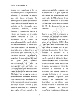 PROYECTO INTEGRADOR TIC
- 20 -
precios muy superiores a los de
sobremesa y tenían unas prestaciones
inferiores. El porcentaje de hogares
que sólo tienen ordenador fijo
disminuye en los países que alcanzan
mayor grado de desarrollo relativo a la
sociedad de la información, como
Dinamarca, Holanda, Suecia,
Finlandia y Luxemburgo donde el
número de hogares con ordenador
portátil sobrepasa el 30%. El
incremento en el número de
ordenadores portátiles guarda relación
con diferentes hábitos de los usuarios
que están dejando de entender el
ordenador como un dispositivo de uso
comunitario para convertirlo en un
dispositivo personal. En general el
propietario de ordenador portátil suele
ser gente más avanzada
tecnológicamente; el perfil se
corresponde, por un lado, con
usuarios jóvenes (más de tres cuartas
partes se encuentran por debajo de los
45 años); y por otra parte tienen un
comportamiento totalmente diferente,
más interesados en ver vídeos en la
Web, hacer servir la red del hogar para
descargar música y vídeos, y para
escuchar audio. Otro factor importante
que explica el boom actual de los
ordenadores portátiles respecto a los
de sobremesa es la gran bajada de
precios que han experimentado. Así,
según datos de NPD, el precio de los
portátiles ha disminuido un 25% entre
junio del 2006 y junio del 2008 delante
del 1% de descenso en los de
sobremesa.
Durante el año 2008 se ha asistido al
nacimiento del concepto del netPC,
netbook o subportátil, que tiene su
origen en la iniciativa OLPC (One
Laptop per Child, Un ordenador para
cada niño) propulsada por el guru
Nicholas Negroponte a fin de hacer
accesible la sociedad de la
información a los niños del Tercer
mundo mediante la fabricación de un
ordenador de bajo coste. Su desarrollo
ha permitido dos cosas: tecnologías
de equipos a un coste muy inferior del
tradicional e incentivos a los
fabricantes para intentar capturar un
mercado incipiente y de enorme
abasto potencial. Siguiendo este
concepto, los fabricantes han
desarrollado en los últimos años
diversos modelos en esta línea. Esta
nueva categoría de equipos,
pequeños ordenadores portátiles que
 