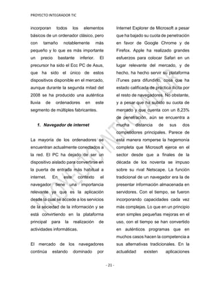 PROYECTO INTEGRADOR TIC
- 21 -
incorporan todos los elementos
básicos de un ordenador clásico, pero
con tamaño notablemente más
pequeño y lo que es más importante
un precio bastante inferior. El
precursor ha sido el Ecc PC de Asus,
que ha sido el único de estos
dispositivos disponible en el mercado,
aunque durante la segunda mitad del
2008 se ha producido una auténtica
lluvia de ordenadores en este
segmento de múltiples fabricantes.
1. Navegador de internet
La mayoría de los ordenadores se
encuentran actualmente conectados a
la red. El PC ha dejado de ser un
dispositivo aislado para convertirse en
la puerta de entrada más habitual a
internet. En este contexto el
navegador tiene una importancia
relevante ya que es la aplicación
desde la cual se accede a los servicios
de la sociedad de la información y se
está convirtiendo en la plataforma
principal para la realización de
actividades informáticas.
El mercado de los navegadores
continúa estando dominado por
Internet Explorer de Microsoft a pesar
que ha bajado su cuota de penetración
en favor de Google Chrome y de
Firefox. Apple ha realizado grandes
esfuerzos para colocar Safari en un
lugar relevante del mercado, y de
hecho, ha hecho servir su plataforma
iTunes para difundirlo, cosa que ha
estado calificada de práctica ilícita por
el resto de navegadores. No obstante,
y a pesar que ha subido su cuota de
mercado y que cuenta con un 8,23%
de penetración, aún se encuentra a
mucha distancia de sus dos
competidores principales. Parece de
esta manera romperse la hegemonía
completa que Microsoft ejerce en el
sector desde que a finales de la
década de los noventa se impuso
sobre su rival Netscape. La función
tradicional de un navegador era la de
presentar información almacenada en
servidores. Con el tiempo, se fueron
incorporando capacidades cada vez
más complejas. Lo que en un principio
eran simples pequeñas mejoras en el
uso, con el tiempo se han convertido
en auténticos programas que en
muchos casos hacen la competencia a
sus alternativas tradicionales. En la
actualidad existen aplicaciones
 