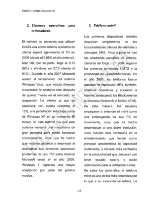 PROYECTO INTEGRADOR TIC
- 23 -
2. Sistemas operativos para
ordenadores
El número de personas que utilizan
GNU/Linux como sistema operativo de
cliente superó ligeramente el 1% en
2009 (desde el 0,68% el año anterior).
Mac OS, por su parte, llega al 9,73
(8%) y Windows un 87,9 (desde el
91%). Durante el año 2007 Microsoft
realizó el lanzamiento del sistema
Windows Vista, que incluía diversas
novedades; no obstante esto, después
de quince meses en el mercado, su
aceptación fue inferior al que se
esperaba, con cuotas próximas al
15%, una penetración más baja que la
de Windows XP en su momento. El
motivo de este retardo fue que este
sistema necesita una maquinaria de
gran potencia para poder funcionar
correctamente, cosa que ha hecho
que muchos usuarios y empresas al
desinstalar sus versiones aparezcan
problemas de uso. Por estos motivos
Microsoft lanzó en el año 2009,
Windows 7 logrando una mayor
aceptación por parte del público
masivo.
3. Teléfono móvil
Los primeros dispositivos móviles
disponían simplemente de las
funcionalidades básicas de telefonía y
mensajes SMS. Poco a poco se han
ido añadiendo pantallas de colores,
cámaras de fotos... En 2004 llegaron
los primeros terminales UMTS y la
posibilidad de videoconferéncias. En
el año 2005, los teléfonos fueron
capaces de reproducir MP3, también,
sistemas operativos y conexión a
internet, destacando los Blackberry de
la empresa Research in Motion (RIM).
De esta manera, los usuarios
empezaron a entender el móvil como
una prolongación de sus PC en
movimiento, cosa que ha hecho
desembocar a una doble evolución:
unos móviles más centrados en el
entretenimiento que tienen como
principal característica la capacidad
multimedia, y móviles más centrados
en la productividad que destacan por
tener teclado qwerty y están
optimizados para la utilización e-mail.
De todos los terminales, el teléfono
móvil es uno de los más dinámicos por
lo que a su evolución se refiere. La
 