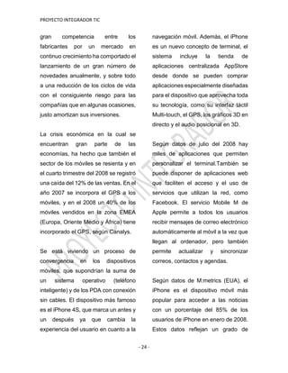 PROYECTO INTEGRADOR TIC
- 24 -
gran competencia entre los
fabricantes por un mercado en
continuo crecimiento ha comportado el
lanzamiento de un gran número de
novedades anualmente, y sobre todo
a una reducción de los ciclos de vida
con el consiguiente riesgo para las
compañías que en algunas ocasiones,
justo amortizan sus inversiones.
La crisis económica en la cual se
encuentran gran parte de las
economías, ha hecho que también el
sector de los móviles se resienta y en
el cuarto trimestre del 2008 se registró
una caída del 12% de las ventas. En el
año 2007 se incorpora el GPS a los
móviles, y en el 2008 un 40% de los
móviles vendidos en la zona EMEA
(Europa, Oriente Medio y África) tiene
incorporado el GPS, según Canalys.
Se está viviendo un proceso de
convergencia en los dispositivos
móviles, que supondrían la suma de
un sistema operativo (teléfono
inteligente) y de los PDA con conexión
sin cables. El dispositivo más famoso
es el iPhone 4S, que marca un antes y
un después ya que cambia la
experiencia del usuario en cuanto a la
navegación móvil. Además, el iPhone
es un nuevo concepto de terminal, el
sistema incluye la tienda de
aplicaciones centralizada AppStore
desde donde se pueden comprar
aplicaciones especialmente diseñadas
para el dispositivo que aprovecha toda
su tecnología, como su interfaz táctil
Multi-touch, el GPS, los gráficos 3D en
directo y el audio posicional en 3D.
Según datos de julio del 2008 hay
miles de aplicaciones que permiten
personalizar el terminal.También se
puede disponer de aplicaciones web
que faciliten el acceso y el uso de
servicios que utilizan la red, como
Facebook. El servicio Mobile M de
Apple permite a todos los usuarios
recibir mensajes de correo electrónico
automáticamente al móvil a la vez que
llegan al ordenador, pero también
permite actualizar y sincronizar
correos, contactos y agendas.
Según datos de M:metrics (EUA), el
iPhone es el dispositivo móvil más
popular para acceder a las noticias
con un porcentaje del 85% de los
usuarios de iPhone en enero de 2008.
Estos datos reflejan un grado de
 