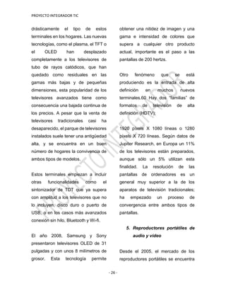 PROYECTO INTEGRADOR TIC
- 26 -
drásticamente el tipo de estos
terminales en los hogares. Las nuevas
tecnologías, como el plasma, el TFT o
el OLED han desplazado
completamente a los televisores de
tubo de rayos catódicos, que han
quedado como residuales en las
gamas más bajas y de pequeñas
dimensiones, esta popularidad de los
televisores avanzados tiene como
consecuencia una bajada continua de
los precios. A pesar que la venta de
televisores tradicionales casi ha
desaparecido, el parque de televisores
instalados suele tener una antigüedad
alta, y se encuentra en un buen
número de hogares la convivencia de
ambos tipos de modelos.
Estos terminales empiezan a incluir
otras funcionalidades como el
sintonizador de TDT que ya supera
con amplitud a los televisores que no
lo incluyen, disco duro o puerto de
USB, o en los casos más avanzados
conexión sin hilo, Bluetooth y Wi-fi.
El año 2008, Samsung y Sony
presentaron televisores OLED de 31
pulgadas y con unos 8 milímetros de
grosor. Esta tecnología permite
obtener una nitidez de imagen y una
gama e intensidad de colores que
supera a cualquier otro producto
actual, importante es el paso a las
pantallas de 200 hertzs.
Otro fenómeno que se está
produciendo es la entrada de alta
definición en muchos nuevos
terminales.60 Hay dos “familias” de
formatos de televisión de alta
definición (HDTV):
1920 píxels X 1080 líneas o 1280
píxels X 720 líneas. Según datos de
Jupiter Research, en Europa un 11%
de los televisores están preparados,
aunque sólo un 5% utilizan esta
finalidad. La resolución de las
pantallas de ordenadores es un
general muy superior a la de los
aparatos de televisión tradicionales;
ha empezado un proceso de
convergencia entre ambos tipos de
pantallas.
5. Reproductores portátiles de
audio y vídeo
Desde el 2005, el mercado de los
reproductores portátiles se encuentra
 