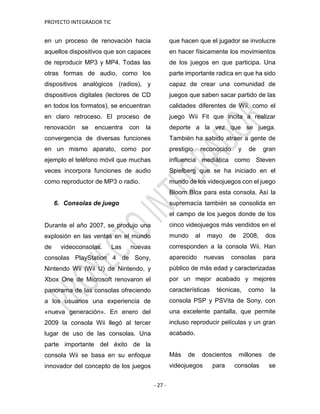 PROYECTO INTEGRADOR TIC
- 27 -
en un proceso de renovación hacia
aquellos dispositivos que son capaces
de reproducir MP3 y MP4. Todas las
otras formas de audio, como los
dispositivos analógicos (radios), y
dispositivos digitales (lectores de CD
en todos los formatos), se encuentran
en claro retroceso. El proceso de
renovación se encuentra con la
convergencia de diversas funciones
en un mismo aparato, como por
ejemplo el teléfono móvil que muchas
veces incorpora funciones de audio
como reproductor de MP3 o radio.
6. Consolas de juego
Durante el año 2007, se produjo una
explosión en las ventas en el mundo
de videoconsolas. Las nuevas
consolas PlayStation 4 de Sony,
Nintendo Wii (Wii U) de Nintendo, y
Xbox One de Microsoft renovaron el
panorama de las consolas ofreciendo
a los usuarios una experiencia de
«nueva generación». En enero del
2009 la consola Wii llegó al tercer
lugar de uso de las consolas. Una
parte importante del éxito de la
consola Wii se basa en su enfoque
innovador del concepto de los juegos
que hacen que el jugador se involucre
en hacer físicamente los movimientos
de los juegos en que participa. Una
parte importante radica en que ha sido
capaz de crear una comunidad de
juegos que saben sacar partido de las
calidades diferentes de Wii, como el
juego Wii Fit que incita a realizar
deporte a la vez que se juega.
También ha sabido atraer a gente de
prestigio reconocido y de gran
influencia mediática como Steven
Spielberg que se ha iniciado en el
mundo de los videojuegos con el juego
Bloom Blox para esta consola. Así la
supremacía también se consolida en
el campo de los juegos donde de los
cinco videojuegos más vendidos en el
mundo al mayo de 2008, dos
corresponden a la consola Wii. Han
aparecido nuevas consolas para
público de más edad y caracterizadas
por un mejor acabado y mejores
características técnicas, como la
consola PSP y PSVita de Sony, con
una excelente pantalla, que permite
incluso reproducir películas y un gran
acabado.
Más de doscientos millones de
videojuegos para consolas se
 