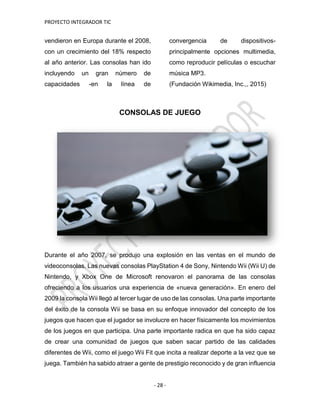 PROYECTO INTEGRADOR TIC
- 28 -
vendieron en Europa durante el 2008,
con un crecimiento del 18% respecto
al año anterior. Las consolas han ido
incluyendo un gran número de
capacidades -en la línea de
convergencia de dispositivos-
principalmente opciones multimedia,
como reproducir películas o escuchar
música MP3.
(Fundación Wikimedia, Inc.,, 2015)
CONSOLAS DE JUEGO
Durante el año 2007, se produjo una explosión en las ventas en el mundo de
videoconsolas. Las nuevas consolas PlayStation 4 de Sony, Nintendo Wii (Wii U) de
Nintendo, y Xbox One de Microsoft renovaron el panorama de las consolas
ofreciendo a los usuarios una experiencia de «nueva generación». En enero del
2009 la consola Wii llegó al tercer lugar de uso de las consolas. Una parte importante
del éxito de la consola Wii se basa en su enfoque innovador del concepto de los
juegos que hacen que el jugador se involucre en hacer físicamente los movimientos
de los juegos en que participa. Una parte importante radica en que ha sido capaz
de crear una comunidad de juegos que saben sacar partido de las calidades
diferentes de Wii, como el juego Wii Fit que incita a realizar deporte a la vez que se
juega. También ha sabido atraer a gente de prestigio reconocido y de gran influencia
 