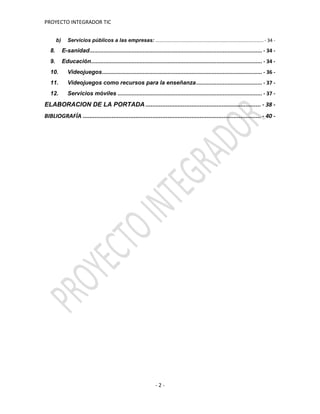 PROYECTO INTEGRADOR TIC
- 2 -
b) Servicios públicos a las empresas: .................................................................................. - 34 -
8. E-sanidad.............................................................................................................. - 34 -
9. Educación............................................................................................................. - 34 -
10. Videojuegos...................................................................................................... - 36 -
11. Videojuegos como recursos para la enseñanza.......................................... - 37 -
12. Servicios móviles ............................................................................................ - 37 -
ELABORACION DE LA PORTADA .................................................................... - 38 -
BIBLIOGRAFÍA ......................................................................................................... - 40 -
 