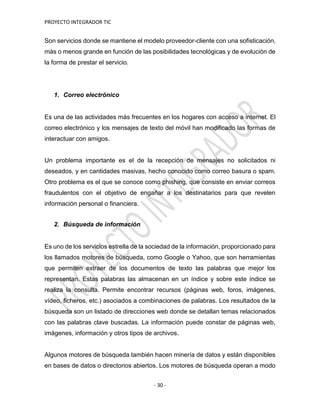 PROYECTO INTEGRADOR TIC
- 30 -
Son servicios donde se mantiene el modelo proveedor-cliente con una sofisticación,
más o menos grande en función de las posibilidades tecnológicas y de evolución de
la forma de prestar el servicio.
1. Correo electrónico
Es una de las actividades más frecuentes en los hogares con acceso a internet. El
correo electrónico y los mensajes de texto del móvil han modificado las formas de
interactuar con amigos.
Un problema importante es el de la recepción de mensajes no solicitados ni
deseados, y en cantidades masivas, hecho conocido como correo basura o spam.
Otro problema es el que se conoce como phishing, que consiste en enviar correos
fraudulentos con el objetivo de engañar a los destinatarios para que revelen
información personal o financiera.
2. Búsqueda de información
Es uno de los servicios estrella de la sociedad de la información, proporcionado para
los llamados motores de búsqueda, como Google o Yahoo, que son herramientas
que permiten extraer de los documentos de texto las palabras que mejor los
representan. Estas palabras las almacenan en un índice y sobre este índice se
realiza la consulta. Permite encontrar recursos (páginas web, foros, imágenes,
vídeo, ficheros, etc.) asociados a combinaciones de palabras. Los resultados de la
búsqueda son un listado de direcciones web donde se detallan temas relacionados
con las palabras clave buscadas. La información puede constar de páginas web,
imágenes, información y otros tipos de archivos.
Algunos motores de búsqueda también hacen minería de datos y están disponibles
en bases de datos o directorios abiertos. Los motores de búsqueda operan a modo
 