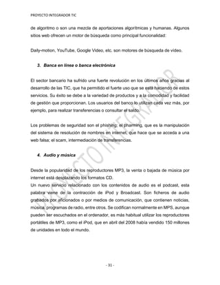 PROYECTO INTEGRADOR TIC
- 31 -
de algoritmo o son una mezcla de aportaciones algorítmicas y humanas. Algunos
sitios web ofrecen un motor de búsqueda como principal funcionalidad:
Daily-motion, YouTube, Google Video, etc. son motores de búsqueda de vídeo.
3. Banca en línea o banca electrónica
El sector bancario ha sufrido una fuerte revolución en los últimos años gracias al
desarrollo de las TIC, que ha permitido el fuerte uso que se está haciendo de estos
servicios. Su éxito se debe a la variedad de productos y a la comodidad y facilidad
de gestión que proporcionan. Los usuarios del banco lo utilizan cada vez más, por
ejemplo, para realizar transferencias o consultar el saldo.
Los problemas de seguridad son el phishing; el pharming, que es la manipulación
del sistema de resolución de nombres en internet, que hace que se acceda a una
web falsa; el scam, intermediación de transferencias.
4. Audio y música
Desde la popularidad de los reproductores MP3, la venta o bajada de música por
internet está desplazando los formatos CD.
Un nuevo servicio relacionado con los contenidos de audio es el podcast, esta
palabra viene de la contracción de iPod y Broadcast. Son ficheros de audio
grabados por aficionados o por medios de comunicación, que contienen noticias,
música, programas de radio, entre otros. Se codifican normalmente en MPS, aunque
pueden ser escuchados en el ordenador, es más habitual utilizar los reproductores
portátiles de MP3, como el iPod, que en abril del 2008 había vendido 150 millones
de unidades en todo el mundo.
 