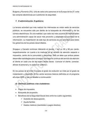 PROYECTO INTEGRADOR TIC
- 33 -
Bulgaria y Rumanía (3%). Una de cada ocho personas en la Europa de los 27, evita
las compras electrónicas por cuestiones de seguridad.
7. E-administración- E-gobierno
La tercera actividad que más realizan los internautas es visitar webs de servicios
públicos, se encuentra sólo por detrás de la búsqueda de información y de los
correos electrónicos. Es una realidad, que cada vez más usuarios de internet piden
una administración capaz de sacar más provecho y adaptada a la sociedad de la
información. La implantación de este tipo de servicios es una prioridad para todos
los gobiernos de los países desarrollados.
Singapur y Canadá continúan liderando el mundo – con un 89 y 88 por ciento,
respectivamente- en cuanto a la madurez de su servicio de atención respecto a
impuestos, centro de la comunidad o pensiones. Esto se debe que ambos países
desarrollan estrategias para conseguir una mejoría continua del servicio de atención
al cliente en cada una de las cuatro áreas claves: «conocer el cliente, conectar,
alinear el personal y no actuar en solitario».
En los países de la Unión Europea el grado de evolución se mide por el grado de
implantación y desarrollo de los veinte servicios básicos definidos en el programa
eEurope 2005, y que se detallan a continuación:
a) Servicios públicos a los ciudadanos:
 Pagos de impuestos.
 Búsqueda de ocupación.
 Beneficios de la Seguridad Social (tres entre los cuatro siguientes).
 Subsidio de desocupación.
 Ayuda familiar.
 Gastos médicos (reembolso o pagos directos).
 