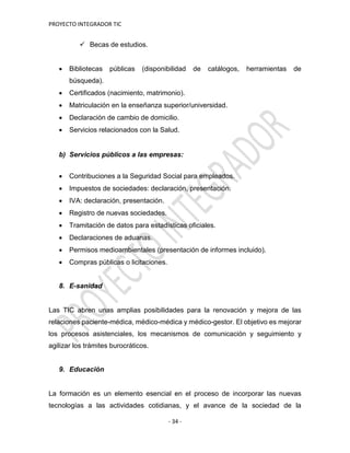 PROYECTO INTEGRADOR TIC
- 34 -
 Becas de estudios.
 Bibliotecas públicas (disponibilidad de catálogos, herramientas de
búsqueda).
 Certificados (nacimiento, matrimonio).
 Matriculación en la enseñanza superior/universidad.
 Declaración de cambio de domicilio.
 Servicios relacionados con la Salud.
b) Servicios públicos a las empresas:
 Contribuciones a la Seguridad Social para empleados.
 Impuestos de sociedades: declaración, presentación.
 IVA: declaración, presentación.
 Registro de nuevas sociedades.
 Tramitación de datos para estadísticas oficiales.
 Declaraciones de aduanas.
 Permisos medioambientales (presentación de informes incluido).
 Compras públicas o licitaciones.
8. E-sanidad
Las TIC abren unas amplias posibilidades para la renovación y mejora de las
relaciones paciente-médica, médico-médica y médico-gestor. El objetivo es mejorar
los procesos asistenciales, los mecanismos de comunicación y seguimiento y
agilizar los trámites burocráticos.
9. Educación
La formación es un elemento esencial en el proceso de incorporar las nuevas
tecnologías a las actividades cotidianas, y el avance de la sociedad de la
 