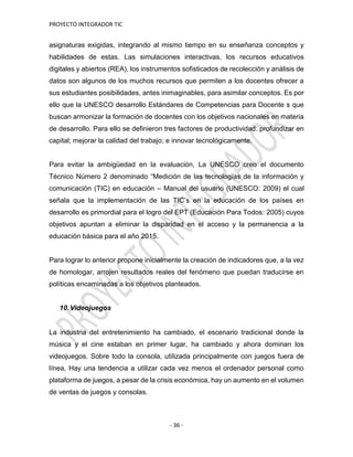 PROYECTO INTEGRADOR TIC
- 36 -
asignaturas exigidas, integrando al mismo tiempo en su enseñanza conceptos y
habilidades de estas. Las simulaciones interactivas, los recursos educativos
digitales y abiertos (REA), los instrumentos sofisticados de recolección y análisis de
datos son algunos de los muchos recursos que permiten a los docentes ofrecer a
sus estudiantes posibilidades, antes inimaginables, para asimilar conceptos. Es por
ello que la UNESCO desarrollo Estándares de Competencias para Docente s que
buscan armonizar la formación de docentes con los objetivos nacionales en materia
de desarrollo. Para ello se definieron tres factores de productividad: profundizar en
capital; mejorar la calidad del trabajo; e innovar tecnológicamente.
Para evitar la ambigüedad en la evaluación, La UNESCO creo el documento
Técnico Número 2 denominado “Medición de las tecnologías de la información y
comunicación (TIC) en educación – Manual del usuario (UNESCO: 2009) el cual
señala que la implementación de las TIC’s en la educación de los países en
desarrollo es primordial para el logro del EPT (Educación Para Todos: 2005) cuyos
objetivos apuntan a eliminar la disparidad en el acceso y la permanencia a la
educación básica para el año 2015.
Para lograr lo anterior propone inicialmente la creación de indicadores que, a la vez
de homologar, arrojen resultados reales del fenómeno que puedan traducirse en
políticas encaminadas a los objetivos planteados.
10.Videojuegos
La industria del entretenimiento ha cambiado, el escenario tradicional donde la
música y el cine estaban en primer lugar, ha cambiado y ahora dominan los
videojuegos. Sobre todo la consola, utilizada principalmente con juegos fuera de
línea, Hay una tendencia a utilizar cada vez menos el ordenador personal como
plataforma de juegos, a pesar de la crisis económica, hay un aumento en el volumen
de ventas de juegos y consolas.
 