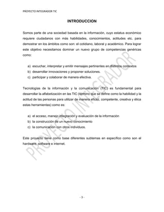 PROYECTO INTEGRADOR TIC
- 3 -
INTRODUCCION
Somos parte de una sociedad basada en la información, cuyo estatus económico
requiere ciudadanos con más habilidades, conocimientos, actitudes etc. para
demostrar en los ámbitos como son: el cotidiano, laboral y académico. Para lograr
este objetivo necesitamos dominar un nuevo grupo de competencias genéricas
como:
a) escuchar, interpretar y emitir mensajes pertinentes en distintos contextos
b) desarrollar innovaciones y proponer soluciones.
c) participar y colaborar de manera efectiva.
Tecnologías de la información y la comunicación (TIC) es fundamental para
desarrollar la alfabetización en las TIC (término que se define como la habilidad y la
actitud de las personas para utilizar de manera eficaz, competente, creativa y ética
estas herramientas) como es:
a) el acceso, manejo integración y evaluación de la información
b) la construcción de un nuevo conocimiento
c) la comunicación con otros individuos.
Este proyecto tiene como base diferentes subtemas en específico como son el
hardware, software e internet.
 