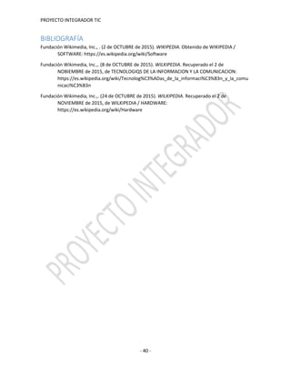 PROYECTO INTEGRADOR TIC
- 40 -
BIBLIOGRAFÍA
Fundación Wikimedia, Inc., . (2 de OCTUBRE de 2015). WIKIPEDIA. Obtenido de WIKIPEDIA /
SOFTWARE: https://es.wikipedia.org/wiki/Software
Fundación Wikimedia, Inc.,. (8 de OCTUBRE de 2015). WILKIPEDIA. Recuperado el 2 de
NOBIEMBRE de 2015, de TECNOLOGIQS DE LA INFORMACION Y LA COMUNICACION:
https://es.wikipedia.org/wiki/Tecnolog%C3%ADas_de_la_informaci%C3%B3n_y_la_comu
nicaci%C3%B3n
Fundación Wikimedia, Inc.,. (24 de OCTUBRE de 2015). WILKIPEDIA. Recuperado el 2 de
NOVIEMBRE de 2015, de WILKIPEDIA / HARDWARE:
https://es.wikipedia.org/wiki/Hardware
 