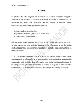 PROYECTO INTEGRADOR TIC
- 4 -
OBJETIVO
El objetivo de este proyecto es contribuir con nuestra formación integral y
competitiva en beneficio a nuestra comunidad mediante la construcción de
ambientes de aprendizaje facilitados por las nuevas tecnologías, donde
participemos y desarrollaremos habilidades como:
a) información y comunicación
b) pensamiento crítico y solución de problemas
c) autonomía y colaboración.
Al igual apoyar en el desarrollo tecnológico de los jóvenes en nuestra comunidad,
ya que vivimos en una sociedad basada en la información y se demandan
ciudadanos con más conocimientos, habilidades y actitudes para desempeñarse en
todos los ámbitos.
Ya por último se aprenderá a explicar la tecnología basada y relacionada con las
tecnologías de la información y la comunicación, su importancia y su aplicación
responsable en la sociedad de la información para familiarizarte con el lenguaje de
las computadoras y las comunicaciones, el cual es un conjunto de conocimientos
fundamentales en muchas conversaciones académicas, laborales y cotidianas.
 