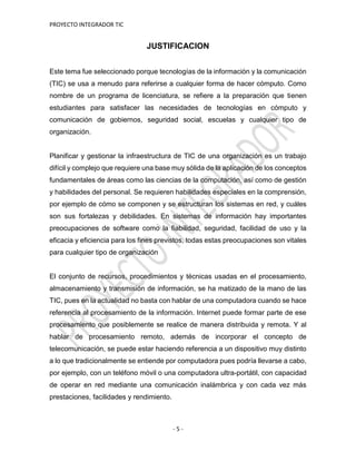 PROYECTO INTEGRADOR TIC
- 5 -
JUSTIFICACION
Este tema fue seleccionado porque tecnologías de la información y la comunicación
(TIC) se usa a menudo para referirse a cualquier forma de hacer cómputo. Como
nombre de un programa de licenciatura, se refiere a la preparación que tienen
estudiantes para satisfacer las necesidades de tecnologías en cómputo y
comunicación de gobiernos, seguridad social, escuelas y cualquier tipo de
organización.
Planificar y gestionar la infraestructura de TIC de una organización es un trabajo
difícil y complejo que requiere una base muy sólida de la aplicación de los conceptos
fundamentales de áreas como las ciencias de la computación, así como de gestión
y habilidades del personal. Se requieren habilidades especiales en la comprensión,
por ejemplo de cómo se componen y se estructuran los sistemas en red, y cuáles
son sus fortalezas y debilidades. En sistemas de información hay importantes
preocupaciones de software como la fiabilidad, seguridad, facilidad de uso y la
eficacia y eficiencia para los fines previstos, todas estas preocupaciones son vitales
para cualquier tipo de organización
El conjunto de recursos, procedimientos y técnicas usadas en el procesamiento,
almacenamiento y transmisión de información, se ha matizado de la mano de las
TIC, pues en la actualidad no basta con hablar de una computadora cuando se hace
referencia al procesamiento de la información. Internet puede formar parte de ese
procesamiento que posiblemente se realice de manera distribuida y remota. Y al
hablar de procesamiento remoto, además de incorporar el concepto de
telecomunicación, se puede estar haciendo referencia a un dispositivo muy distinto
a lo que tradicionalmente se entiende por computadora pues podría llevarse a cabo,
por ejemplo, con un teléfono móvil o una computadora ultra-portátil, con capacidad
de operar en red mediante una comunicación inalámbrica y con cada vez más
prestaciones, facilidades y rendimiento.
 