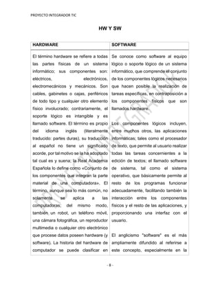 PROYECTO INTEGRADOR TIC
- 8 -
HW Y SW
HARDWARE SOFTWARE
El término hardware se refiere a todas
las partes físicas de un sistema
informático; sus componentes son:
eléctricos, electrónicos,
electromecánicos y mecánicos. Son
cables, gabinetes o cajas, periféricos
de todo tipo y cualquier otro elemento
físico involucrado; contrariamente, el
soporte lógico es intangible y es
llamado software. El término es propio
del idioma inglés (literalmente
traducido: partes duras), su traducción
al español no tiene un significado
acorde, por tal motivo se la ha adoptado
tal cual es y suena; la Real Academia
Española lo define como «Conjunto de
los componentes que integran la parte
material de una computadora». El
término, aunque sea lo más común, no
solamente se aplica a las
computadoras; del mismo modo,
también un robot, un teléfono móvil,
una cámara fotográfica, un reproductor
multimedia o cualquier otro electrónico
que procese datos poseen hardware (y
software). La historia del hardware de
computador se puede clasificar en
Se conoce como software al equipo
lógico o soporte lógico de un sistema
informático, que comprende el conjunto
de los componentes lógicos necesarios
que hacen posible la realización de
tareas específicas, en contraposición a
los componentes físicos que son
llamados hardware.
Los componentes lógicos incluyen,
entre muchos otros, las aplicaciones
informáticas; tales como el procesador
de texto, que permite al usuario realizar
todas las tareas concernientes a la
edición de textos; el llamado software
de sistema, tal como el sistema
operativo, que básicamente permite al
resto de los programas funcionar
adecuadamente, facilitando también la
interacción entre los componentes
físicos y el resto de las aplicaciones, y
proporcionando una interfaz con el
usuario.
El anglicismo "software" es el más
ampliamente difundido al referirse a
este concepto, especialmente en la
 
