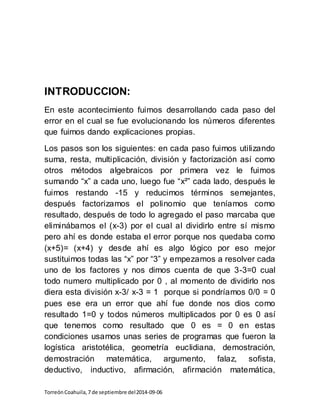 INTRODUCCION: 
En este acontecimiento fuimos desarrollando cada paso del 
error en el cual se fue evolucionando los números diferentes 
que fuimos dando explicaciones propias. 
Los pasos son los siguientes: en cada paso fuimos utilizando 
suma, resta, multiplicación, división y factorización así como 
otros métodos algebraicos por primera vez le fuimos 
sumando “x” a cada uno, luego fue “x²” cada lado, después le 
fuimos restando -15 y reducimos términos semejantes, 
después factorizamos el polinomio que teníamos como 
resultado, después de todo lo agregado el paso marcaba que 
eliminábamos el (x-3) por el cual al dividirlo entre sí mismo 
pero ahí es donde estaba el error porque nos quedaba como 
(x+5)= (x+4) y desde ahí es algo lógico por eso mejor 
sustituimos todas las “x” por “3” y empezamos a resolver cada 
uno de los factores y nos dimos cuenta de que 3-3=0 cual 
todo numero multiplicado por 0 , al momento de dividirlo nos 
diera esta división x-3/ x-3 = 1 porque si pondríamos 0/0 = 0 
pues ese era un error que ahí fue donde nos dios como 
resultado 1=0 y todos números multiplicados por 0 es 0 así 
que tenemos como resultado que 0 es = 0 en estas 
condiciones usamos unas series de programas que fueron la 
logística aristotélica, geometría euclidiana, demostración, 
demostración matemática, argumento, falaz, sofista, 
deductivo, inductivo, afirmación, afirmación matemática, 
Torreón Coahuila, 7 de septiembre del 2014-09-06 
 