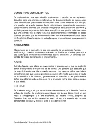 DEMOSTRACION MATEMATICA: 
En matemáticas, una demostración matemática o prueba es un argumento 
deductivo para una afirmación matemática. En la argumentación se pueden usar 
otras afirmaciones previamente establecidas, tales como teoremas. En principio 
una prueba se puede rastrear hasta afirmaciones generalmente aceptadas, 
conocidas como axiomas. Las pruebas son ejemplos de razonamiento deductivo y 
se distinguen de argumentos inductivos o empíricos; una prueba debe demostrar 
que una afirmación es siempre verdadera ocasionalmente al listar todos los casos 
posibles y mostrar que es válida en cada uno, más que enumerar muchos casos 
confirmatorios. Una afirmación no probada que se cree verdadera se conoce como 
conjetura. 
ARGUMENTO: 
El argumento es la expresión, ya sea oral o escrita, de un raciocinio. Permite 
justificar algo como una acción razonable con dos finalidades posibles: persuadir a 
otro sujeto (para promover una determinada acción) o transmitir un contenido con 
sentido de verdad (fomentando el entendimiento). 
FALAZ: 
Del latín falacia, una falacia es una mentira o engaño con el que se pretende 
dañar a una persona sin que ésta se dé cuenta. Una persona que descubre que 
ha sido víctima de una falacia puede expresar, Una persona utiliza una falacia 
para obtener algo que sabe no podría conseguir de otro modo que no sea a través 
de la apelación a la falsedad, generalmente su intención no es precisamente 
dañar, sino obtener un beneficio, pero no le preocupa herir a otros para conseguir 
lo que desea. 
SOFISTA: 
En la Grecia antigua, el que se dedicaba a la enseñanza de la filosofía. Con los 
sofistas la filosofía, de predominio cosmológico con los pre áticos, tomó un giro 
hacia lo antropológico y lo anti dogmático. La palabra sofista, después de 
Sócrates, tuvo un sentido peyorativo, como el de una especie de rectores 
consagrados a discutir y defender tanto el bien como el mal. 
Torreón Coahuila, 7 de septiembre del 2014-09-06 
 