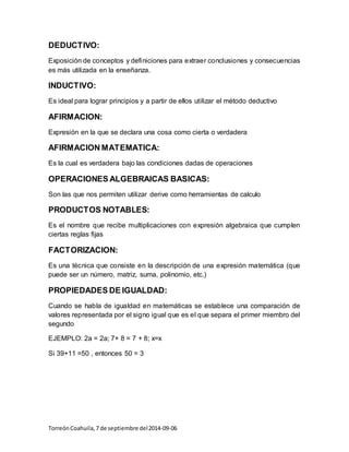 DEDUCTIVO: 
Exposición de conceptos y definiciones para extraer conclusiones y consecuencias 
es más utilizada en la enseñanza. 
INDUCTIVO: 
Es ideal para lograr principios y a partir de ellos utilizar el método deductivo 
AFIRMACION: 
Expresión en la que se declara una cosa como cierta o verdadera 
AFIRMACION MATEMATICA: 
Es la cual es verdadera bajo las condiciones dadas de operaciones 
OPERACIONES ALGEBRAICAS BASICAS: 
Son las que nos permiten utilizar derive como herramientas de calculo 
PRODUCTOS NOTABLES: 
Es el nombre que recibe multiplicaciones con expresión algebraica que cumplen 
ciertas reglas fijas 
FACTORIZACION: 
Es una técnica que consiste en la descripción de una expresión matemática (que 
puede ser un número, matriz, suma, polinomio, etc.) 
PROPIEDADES DE IGUALDAD: 
Cuando se habla de igualdad en matemáticas se establece una comparación de 
valores representada por el signo igual que es el que separa el primer miembro del 
segundo 
EJEMPLO: 2a = 2a; 7+ 8 = 7 + 8; x=x 
Si 39+11 =50 , entonces 50 = 3 
Torreón Coahuila, 7 de septiembre del 2014-09-06 
 