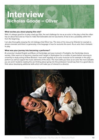 Interview
   Nicholas Goode – Oliver

What excites you about playing this role?
Well, it’s always good fun to play a bad guy! But, the real challenge for me as an actor in this play is that this villain
has an about-face and so I have to make that believable and not saccharine. It has to be a possibility within him
from the beginning.
I am also thoroughly enjoying the rich dialogue that Oliver has. The story of his rescue by Orlando for example is
almost cinematic and there’s a generosity in the language in how he recounts this event. As an actor that is fantastic
to play.

What was your journey into becoming a performer?
At university I studied English and Music at Cambridge and was involved in Footlights, the Cambridge drama
society. I then went on to become a teacher and I taught in Nottingham for a number of years before returning to
university to study acting at Rose Bruford. I now work regularly as an actor musician so for example in this play I
perform as well as support the music elements of the show. The more skills you have as an actor the more saleable
you are and if students reading this are thinking about going into this profession I would say that it’s a good idea to
think about developing additional skills which will make you of interest to a director.




                           West Yorkshire Playhouse / As You Like It / Resource Pack                                    10
 