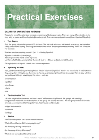 Practical Exercises
Character Exploration: Rosalind
Rosalind is one of the strongest females we see in any Shakespeare play. There are many different sides to her
from witty to loving and from frustrated to determined. This exercise explores these different facets of Rosalind.

•	   Text Search
Split the group into smaller groups of 5 students. The first task is to run a text search as a group, each student
taking one act and looking for dialogue from Rosalind which tells the performer something about her character.
For example:
Shall we see this wrestling, cousin? (Act 1) – Daring Rosalind
A gallant curtal-axe upon my thigh,
A boar-spear in my hand, and in my heart
Lie there what hidden woman’s fear there will. (Act 1) – Clever and determined Rosalind
Each group should try and collect 10–15 lines or phrases.

•	   Speaking the Text
Next, ask the students to put these phrases into an order which pleases them – not necessarily in order of when
they are spoken in the play. As them now to have a go at speaking these lines. Encourage them to play with the
text looking at different ways to use the voice – such as
choral speech
repetition
soundscape
volume
tone

•	   Performing the Text
The next stage will take this text and turn it into a performance. Explain that the groups are creating a
‘conglomerate Rosalind’ and that everyone in the group will be one Rosalind. Ask the group to start to create a
 physical accompaniment to the spoken text. Techniques could include:
Images and tableaux
Movement
Montage
•	   Review
Perform these pieces back to the rest of the class.
What different facets did the groups pick out?
Are there any striking similarities?
Are there any striking differences?
What do we know about Rosalind now?

                           West Yorkshire Playhouse / As You Like It / Resource Pack                                 14
 