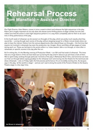 Rehearsal Process
   Tom Mansfield – Assistant Director

Our Fight Director, Kate Waters, comes in once a week to direct and rehearse the fight sequences in the play.
Kate’s job is hugely important as not only does she devise some thrilling pieces of stage combat, but she also
makes sure that the actors in each fight sequence perform it in a way that’s completely safe for them to do each
time in thirty performance of the play.
In the fourth week of rehearsal, we do several run-throughs of the play, which are pretty much exactly what they
sound like – running through each scene of the play without stopping except for a fifteen-minute break where we
plan to have the interval. Visitors from the various departments often attend these run-throughs – the first time that
anyone not involved in rehearsals has seen the production. Ian, Imogen, Simon and Giles all take pages of notes
during each run. These are fed back to the actors either in a ‘notes session’ after a run through, or more often in
rehearsals on specific scenes in the day after the run.
As I’m writing this, it’s the Monday evening of Production Week – our fifth and final week of rehearsal. The trees
that are a huge feature of this set have been put up during the day and I’m about to go and have a look at them.
We’ve spent today working through particular moments of the play in Rehearsal Room One, and tomorrow we have
our final run-through before saying goodbye to the rehearsal room and moving into the theatre for the technical and
dress rehearsals – and, on Friday night, the first preview performance. It’s an incredibly exciting time. As Jacques
says in the play, ‘all the world’s a stage’ – and we can’t wait to bring the world of the Forest of Arden to the Quarry
Theatre stage in a few days’ time.




  Ian Brown in rehearsals

                          West Yorkshire Playhouse / As You Like It / Resource Pack                                      6
 