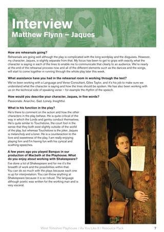 Interview
   Matthew Flynn – Jaques

How are rehearsals going?
Rehearsals are going well although the play is complicated with the long wordplay and the disguises. However,
my character, Jaques, is slightly separate from that. My focus has been to get to grips with exactly what the
character is saying in each of the lines to enable me to communicate that clearly to an audience. We’re nearly
at the end of the rehearsal process now and all of the different elements such as the dances and the songs,
will start to come together in running through the whole play later this week.

What assistance have you had in the rehearsal room in working through the text?
We’ve been working with a Language and Verse Consultant, Giles Taylor, and it’s his job to make sure we
understand what the character is saying and how the lines should be spoken. He has also been working with
us on the technical side of speaking verse – for example the rhythm of the speech.

How would you describe your character, Jaques, in five words?
Passionate. Anarchic. Sad. Lonely. Insightful.

What is his function in the play?
He’s there to comment on the action and how the other
characters in the play behave. He is quite critical of the
way in which the Lords and gentry conduct themselves.
He’s quite similar to Touchstone, the court fool in the
sense that they both exist slightly outside of the world
of the play, but whereas Touchstone is the joker, Jaques
is melancholy and a loner. He is a counteraction to the
love and sweetness of the play. I am really enjoying
playing him and I’m having fun with his cynical and
scathing speeches.

A few years ago you played Banquo in our
production of Macbeth at the Playhouse. What
do you enjoy about working with Shakespeare?
I’ve done a lot of Shakespeare and for me it’s the
breadth of work and the possibilities within that.
You can do so much with the plays because each one
is up for interpretation. You can throw anything at
Shakespeare because it is so robust. The language
although poetic was written for the working man and is
very visceral.




                          West Yorkshire Playhouse / As You Like It / Resource Pack                              7
 