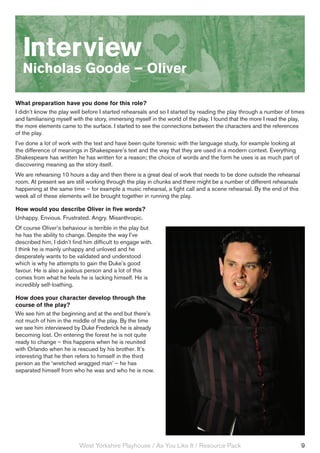 Interview
   Nicholas Goode – Oliver

What preparation have you done for this role?
I didn’t know the play well before I started rehearsals and so I started by reading the play through a number of times
and familiarising myself with the story, immersing myself in the world of the play. I found that the more I read the play,
the more elements came to the surface. I started to see the connections between the characters and the references
of the play.
I’ve done a lot of work with the text and have been quite forensic with the language study, for example looking at
the difference of meanings in Shakespeare’s text and the way that they are used in a modern context. Everything
Shakespeare has written he has written for a reason; the choice of words and the form he uses is as much part of
discovering meaning as the story itself.
We are rehearsing 10 hours a day and then there is a great deal of work that needs to be done outside the rehearsal
room. At present we are still working through the play in chunks and there might be a number of different rehearsals
happening at the same time – for example a music rehearsal, a fight call and a scene rehearsal. By the end of this
week all of these elements will be brought together in running the play.

How would you describe Oliver in five words?
Unhappy. Envious. Frustrated. Angry. Misanthropic.
Of course Oliver’s behaviour is terrible in the play but
he has the ability to change. Despite the way I’ve
described him, I didn’t find him difficult to engage with.
I think he is mainly unhappy and unloved and he
desperately wants to be validated and understood
which is why he attempts to gain the Duke’s good
favour. He is also a jealous person and a lot of this
comes from what he feels he is lacking himself. He is
incredibly self-loathing.

How does your character develop through the
course of the play?
We see him at the beginning and at the end but there’s
not much of him in the middle of the play. By the time
we see him interviewed by Duke Frederick he is already
becoming lost. On entering the forest he is not quite
ready to change – this happens when he is reunited
with Orlando when he is rescued by his brother. It’s
interesting that he then refers to himself in the third
person as the ‘wretched wragged man’ – he has
separated himself from who he was and who he is now.




                           West Yorkshire Playhouse / As You Like It / Resource Pack                                    9
 