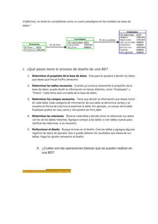 (California), no tardó en consolidarse como un nuevo paradigma en los modelos de base de
datos.1
5. ¿Qué pasos tiene el proceso de diseño de una BD?
1. Determinar el propósito de la base de datos Este paso le ayudará a decidir los datos
que desea que Visual FoxPro almacene.
2. Determinar las tablas necesarias Cuando ya conozca claramente el propósito de la
base de datos, puede dividir la información en temas distintos, como "Employees" u
"Orders". Cada tema será una tabla de la base de datos.
3. Determinar los campos necesarios Tiene que decidir la información que desea incluir
en cada tabla. Cada categoría de información de una tabla se denomina campo y se
muestra en forma de columna al examinar la tabla. Por ejemplo, un campo de la tabla
Employee podría ser Last_name y otro podría ser Hire_date.
4. Determinar las relaciones Observe cada tabla y decida cómo se relacionan sus datos
con los de las tablas restantes. Agregue campos a las tablas o cree tablas nuevas para
clarificar las relaciones, si es necesario.
5. Perfeccionar el diseño Busque errores en el diseño. Cree las tablas y agregue algunos
registros de datos de ejemplo. Vea si puede obtener los resultados que desea de sus
tablas. Haga los ajustes necesarios al diseño.
6. ¿Cuáles son las operaciones básicas que se pueden realizar en
una BD?
Operaciones básicas que se pueden realizar en una Base de Datos.
POSTED BY DIIEGO SOTO!!!♥ ON 5:25 0 COMENTARIOS
 