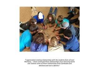 “I appreciated creating relationships with the students from all over
Montana. I have continued those relationships since returning home
and believe some of those relationships from Cambodia and
Montana will last a lifetime.”
 