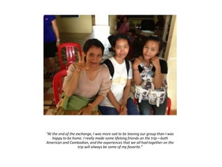 “At the end of the exchange, I was more sad to be leaving our group than I was
happy to be home. I really made some lifelong friends on the trip—both
American and Cambodian, and the experiences that we all had together on the
trip will always be some of my favorite.”
 