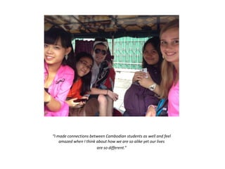 “I made connections between Cambodian students as well and feel
amazed when I think about how we are so alike yet our lives
are so different.”
 