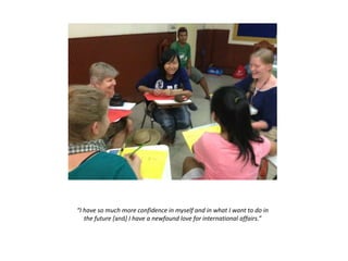 “I have so much more confidence in myself and in what I want to do in
the future [and] I have a newfound love for international affairs.”
 